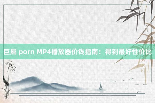 巨屌 porn MP4播放器价钱指南：得到最好性价比