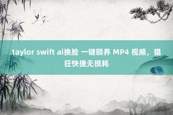 taylor swift ai换脸 一键颐养 MP4 视频，猖狂快捷无损耗