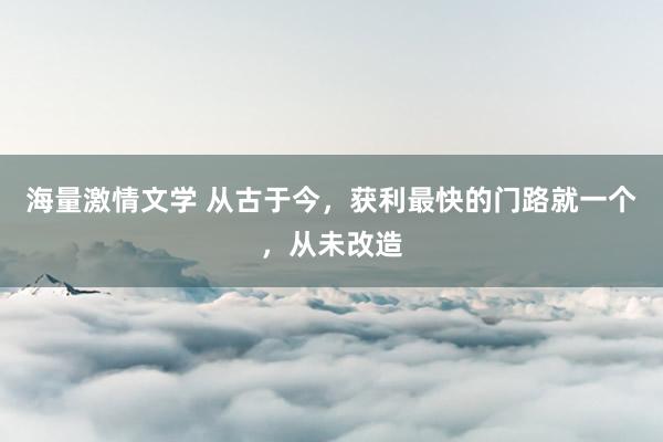 海量激情文学 从古于今，获利最快的门路就一个，从未改造