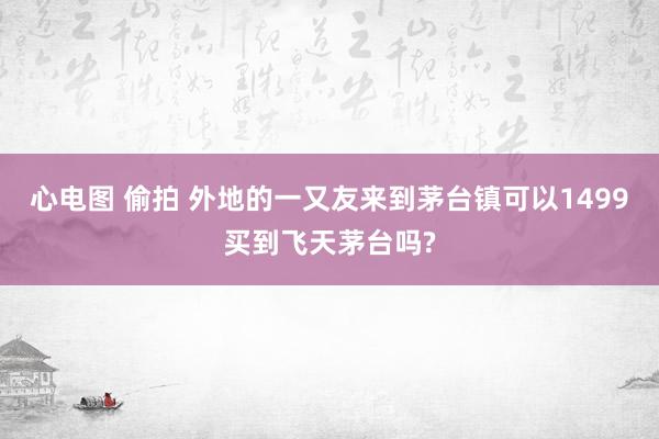 心电图 偷拍 外地的一又友来到茅台镇可以1499买到飞天茅台吗?