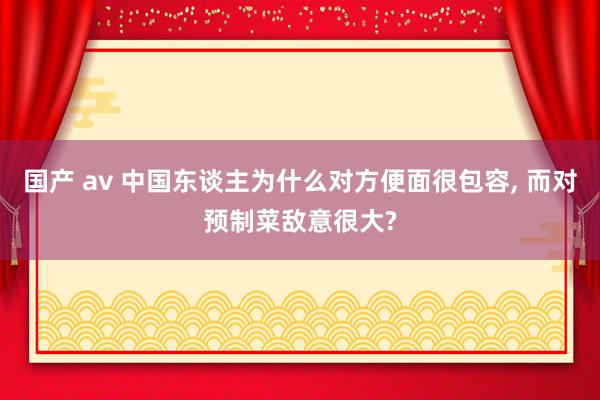 国产 av 中国东谈主为什么对方便面很包容， 而对预制菜敌意很大?