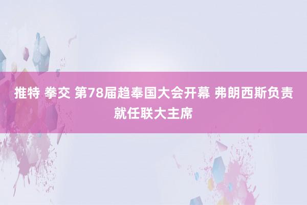 推特 拳交 第78届趋奉国大会开幕 弗朗西斯负责就任联大主席