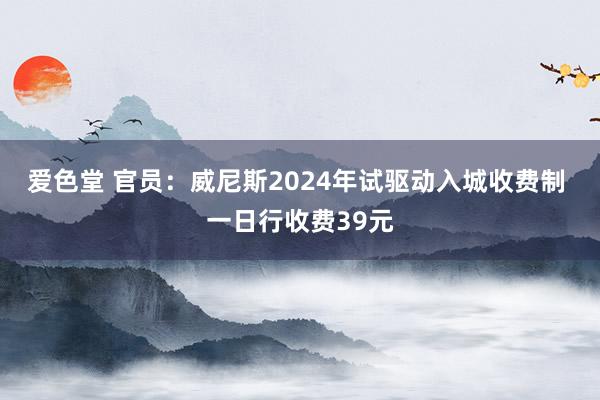 爱色堂 官员：威尼斯2024年试驱动入城收费制 一日行收费39元