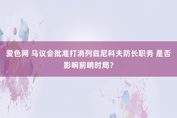 爱色网 乌议会批准打消列兹尼科夫防长职务 是否影响前哨时局？