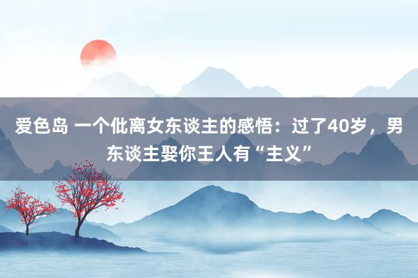 爱色岛 一个仳离女东谈主的感悟：过了40岁，男东谈主娶你王人有“主义”