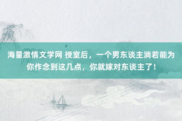 海量激情文学网 授室后，一个男东谈主淌若能为你作念到这几点，你就嫁对东谈主了！