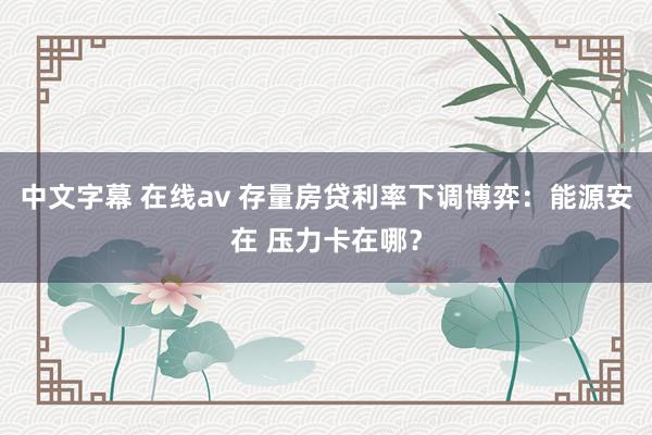 中文字幕 在线av 存量房贷利率下调博弈：能源安在 压力卡在哪？