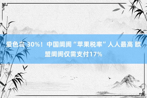 爱色岛 30%！中国阛阓“苹果税率”人人最高 欧盟阛阓仅需支付17%