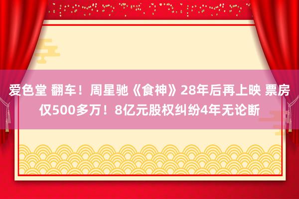 爱色堂 翻车！周星驰《食神》28年后再上映 票房仅500多万！8亿元股权纠纷4年无论断