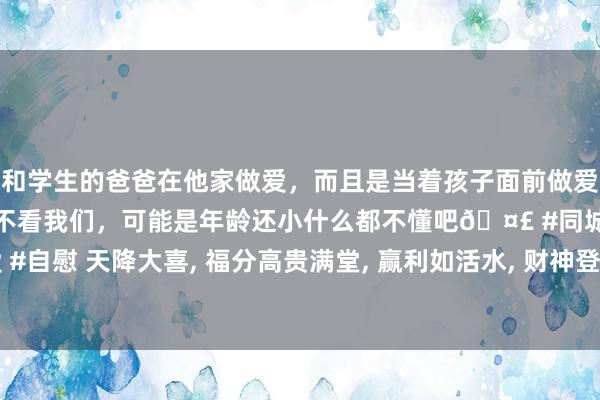 和学生的爸爸在他家做爱，而且是当着孩子面前做爱，太刺激了，孩子完全不看我们，可能是年龄还小什么都不懂吧🤣 #同城 #文爱 #自慰 天降大喜， 福分高贵满堂， 赢利如活水， 财神登门的生肖， 便是比别东说念主旺