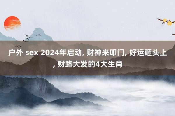 户外 sex 2024年启动， 财神来叩门， 好运砸头上， 财路大发的4大生肖