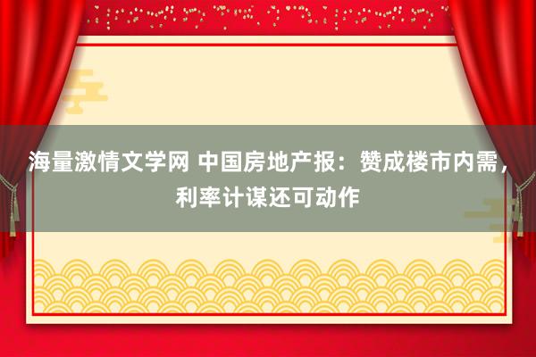 海量激情文学网 中国房地产报：赞成楼市内需，利率计谋还可动作