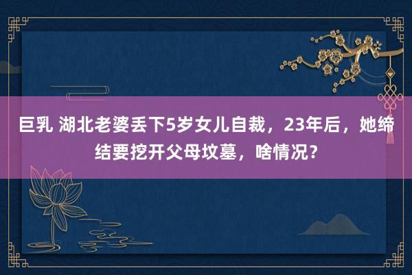 巨乳 湖北老婆丢下5岁女儿自裁，23年后，她缔结要挖开父母坟墓，啥情况？