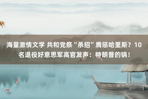 海量激情文学 共和党祭“杀招”膺惩哈里斯？10名退役好意思军高官发声：特朗普的锅！