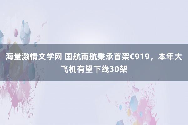 海量激情文学网 国航南航秉承首架C919，本年大飞机有望下线30架