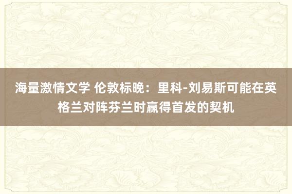 海量激情文学 伦敦标晚：里科-刘易斯可能在英格兰对阵芬兰时赢得首发的契机