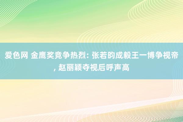 爱色网 金鹰奖竞争热烈: 张若昀成毅王一博争视帝， 赵丽颖夺视后呼声高