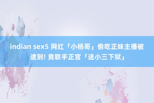 indian sex5 网红「小杨哥」偷吃正妹主播被逮到! 竟联手正宫「送小三下狱」