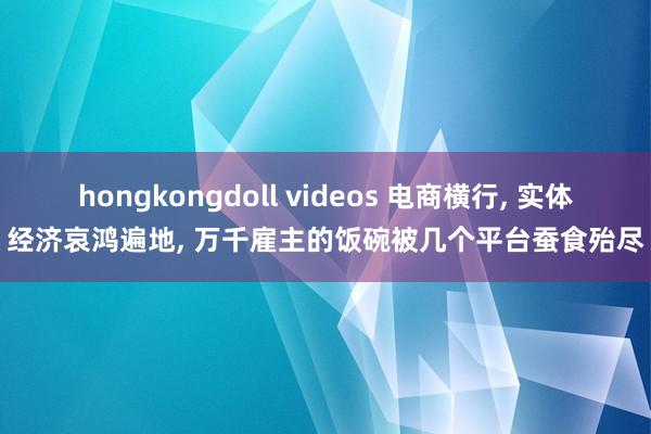 hongkongdoll videos 电商横行， 实体经济哀鸿遍地， 万千雇主的饭碗被几个平台蚕食殆尽