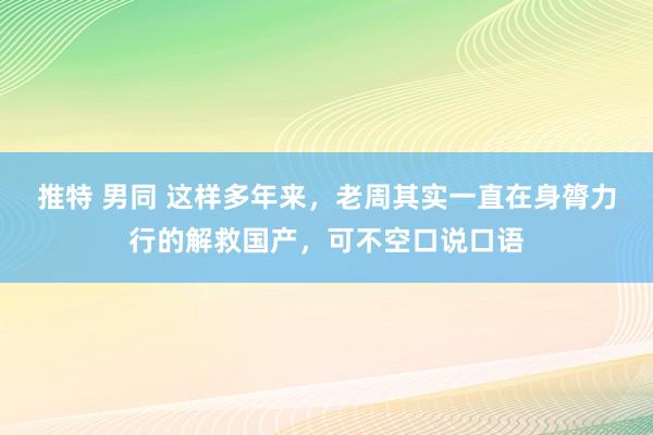 推特 男同 这样多年来，老周其实一直在身膂力行的解救国产，可不空口说口语