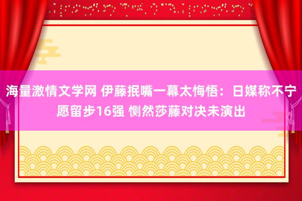 海量激情文学网 伊藤抿嘴一幕太悔悟：日媒称不宁愿留步16强 恻然莎藤对决未演出