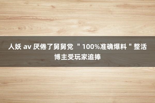 人妖 av 厌倦了舅舅党 ＂100%准确爆料＂整活博主受玩家追捧