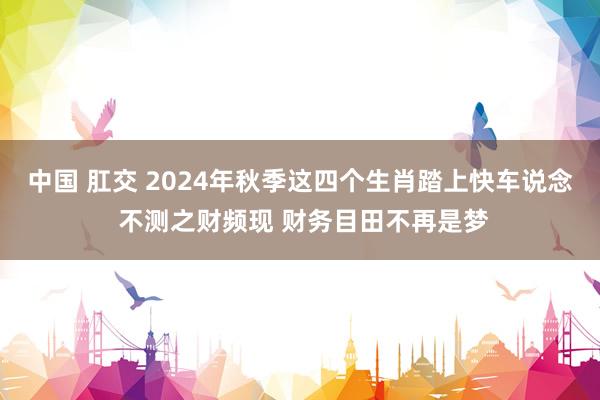 中国 肛交 2024年秋季这四个生肖踏上快车说念 不测之财频现 财务目田不再是梦