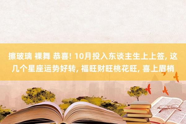 擦玻璃 裸舞 恭喜! 10月投入东谈主生上上签， 这几个星座运势好转， 福旺财旺桃花旺， 喜上眉梢