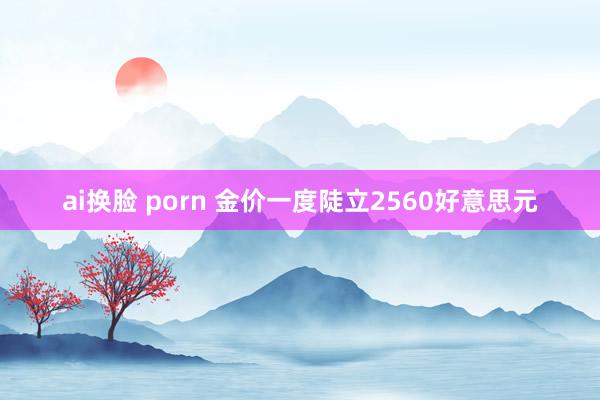 ai换脸 porn 金价一度陡立2560好意思元