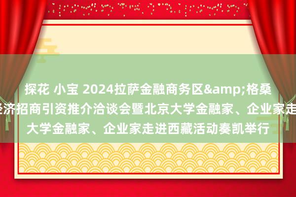 探花 小宝 2024拉萨金融商务区&格桑花活动&数字经济招商引资推介洽谈会暨北京大学金融家、企业家走进西藏活动奏凯举行