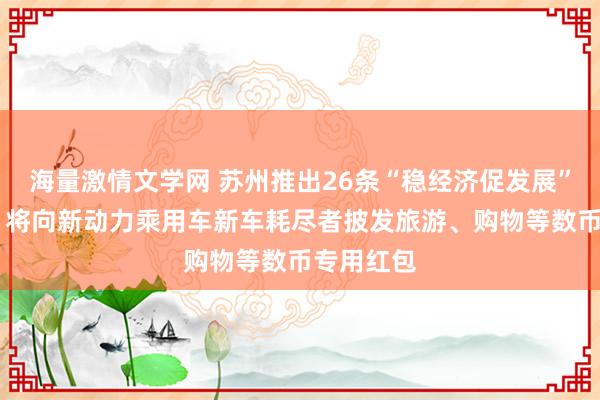 海量激情文学网 苏州推出26条“稳经济促发展”计谋次序 将向新动力乘用车新车耗尽者披发旅游、购物等数币专用红包