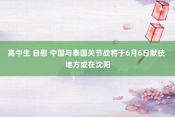 高中生 自慰 中国与泰国关节战将于6月6日献技 地方或在沈阳