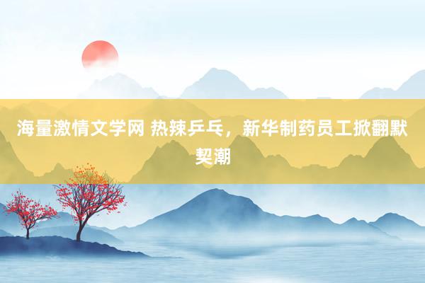 海量激情文学网 热辣乒乓，新华制药员工掀翻默契潮