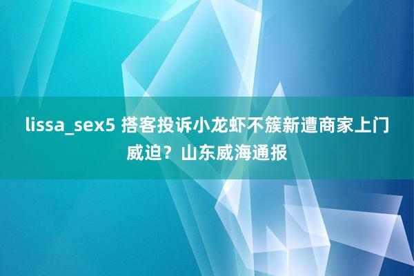 lissa_sex5 搭客投诉小龙虾不簇新遭商家上门威迫？山东威海通报