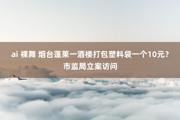 ai 裸舞 烟台蓬莱一酒楼打包塑料袋一个10元？市监局立案访问