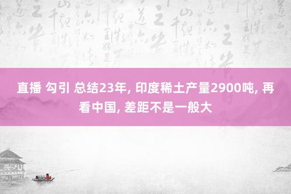 直播 勾引 总结23年， 印度稀土产量2900吨， 再看中国， 差距不是一般大