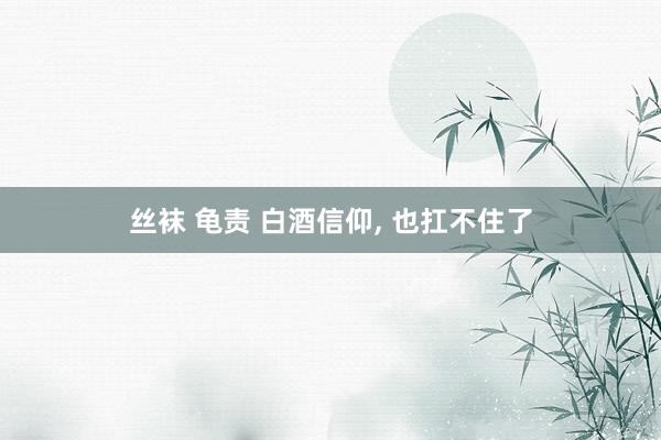 丝袜 龟责 白酒信仰， 也扛不住了