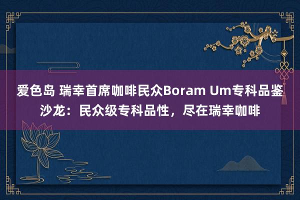 爱色岛 瑞幸首席咖啡民众Boram Um专科品鉴沙龙：民众级专科品性，尽在瑞幸咖啡