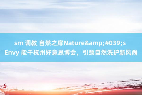 sm 调教 自然之扉Nature&#039;s Envy 能干杭州好意思博会，引颈自然洗护新风尚