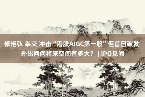 修艳弘 拳交 冲击“港股AIGC第一股”但首日破发 外出问问将来空间有多大？ | IPO见闻