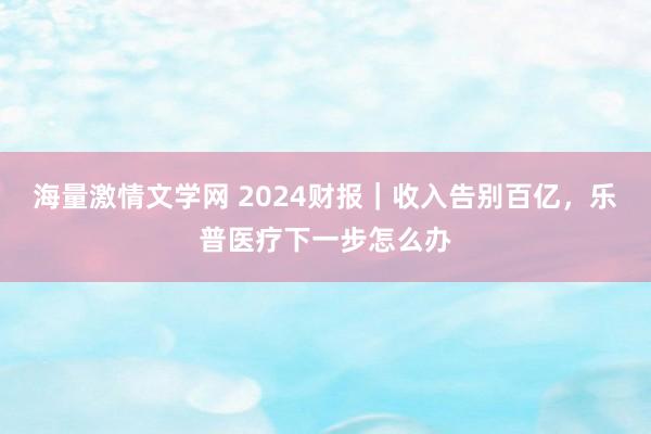 海量激情文学网 2024财报｜收入告别百亿，乐普医疗下一步怎么办