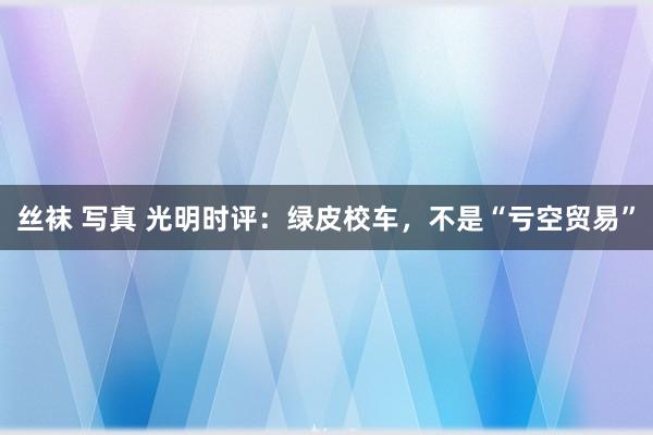 丝袜 写真 光明时评：绿皮校车，不是“亏空贸易”