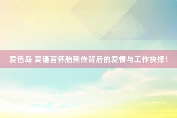 爱色岛 吴谨言怀胎别传背后的爱情与工作抉择！