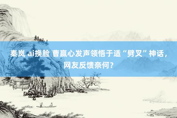 秦岚 ai换脸 曹赢心发声领悟于适“劈叉”神话，网友反馈奈何？