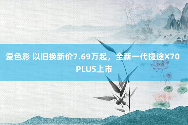 爱色影 以旧换新价7.69万起，全新一代捷途X70 PLUS上市