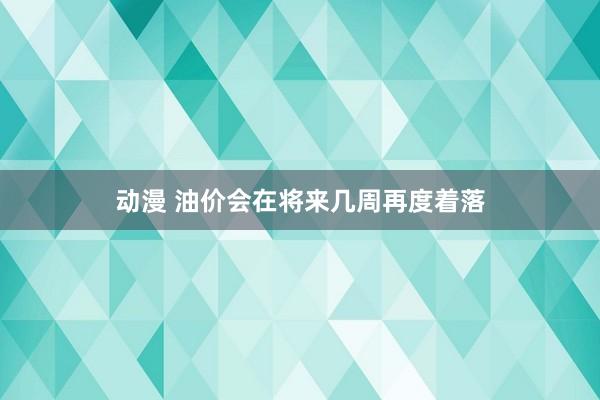 动漫 油价会在将来几周再度着落