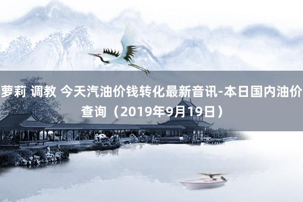 萝莉 调教 今天汽油价钱转化最新音讯-本日国内油价查询（2019年9月19日）