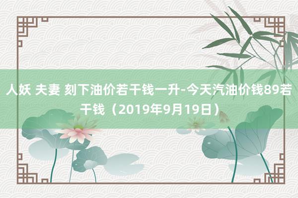 人妖 夫妻 刻下油价若干钱一升-今天汽油价钱89若干钱（2019年9月19日）