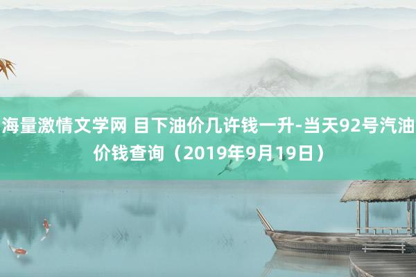 海量激情文学网 目下油价几许钱一升-当天92号汽油价钱查询（2019年9月19日）