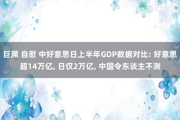 巨屌 自慰 中好意思日上半年GDP数据对比: 好意思超14万亿， 日仅2万亿， 中国令东谈主不测